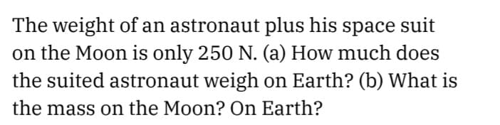 The weight of an astronaut plus his space suit
on the Moon is only 250 N. (a) How much does
the suited astronaut weigh on Earth? (b) What is
the mass on the Moon? On Earth?
