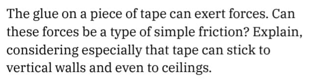 The glue on a piece of tape can exert forces. Can
these forces be a type of simple friction? Explain,
considering especially that tape can stick to
vertical walls and even to ceilings.
