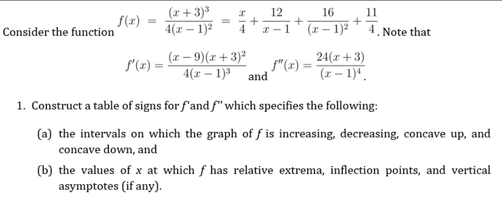 (x+3)³
4(х — 1)2
12
16
f (x)
Consider the function
11
+
4. Note that
%3D
4
x - 1
(x – 1)2
(x – 9)(x + 3)²
4(x – 1)3
24(x + 3)
(x – 1)ª .
f'(x)
f"(x) =
and
1. Construct a table of signs for f'and f" which specifies the following:
(a) the intervals on which the graph of f is increasing, decreasing, concave up, and
concave down, and
(b) the values of x at which f has relative extrema, inflection points, and vertical
asymptotes (if any).
