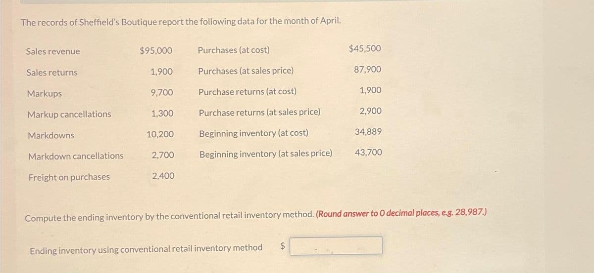 The records of Sheffield's Boutique report the following data for the month of April.
Sales revenue
Sales returns
Markups
Markup cancellations
Markdowns
Markdown cancellations
Freight on purchases
$95,000
1,900
9,700
1,300
10,200
2,700
2,400
Purchases (at cost)
Purchases (at sales price)
Purchase returns (at cost)
Purchase returns (at sales price)
Beginning inventory (at cost)
Beginning inventory (at sales price)
Ending inventory using conventional retail inventory method
$45,500
87,900
1,900
$
2,900
34,889
Compute the ending inventory by the conventional retail inventory method. (Round answer to O decimal places, e.g. 28,987.)
43,700