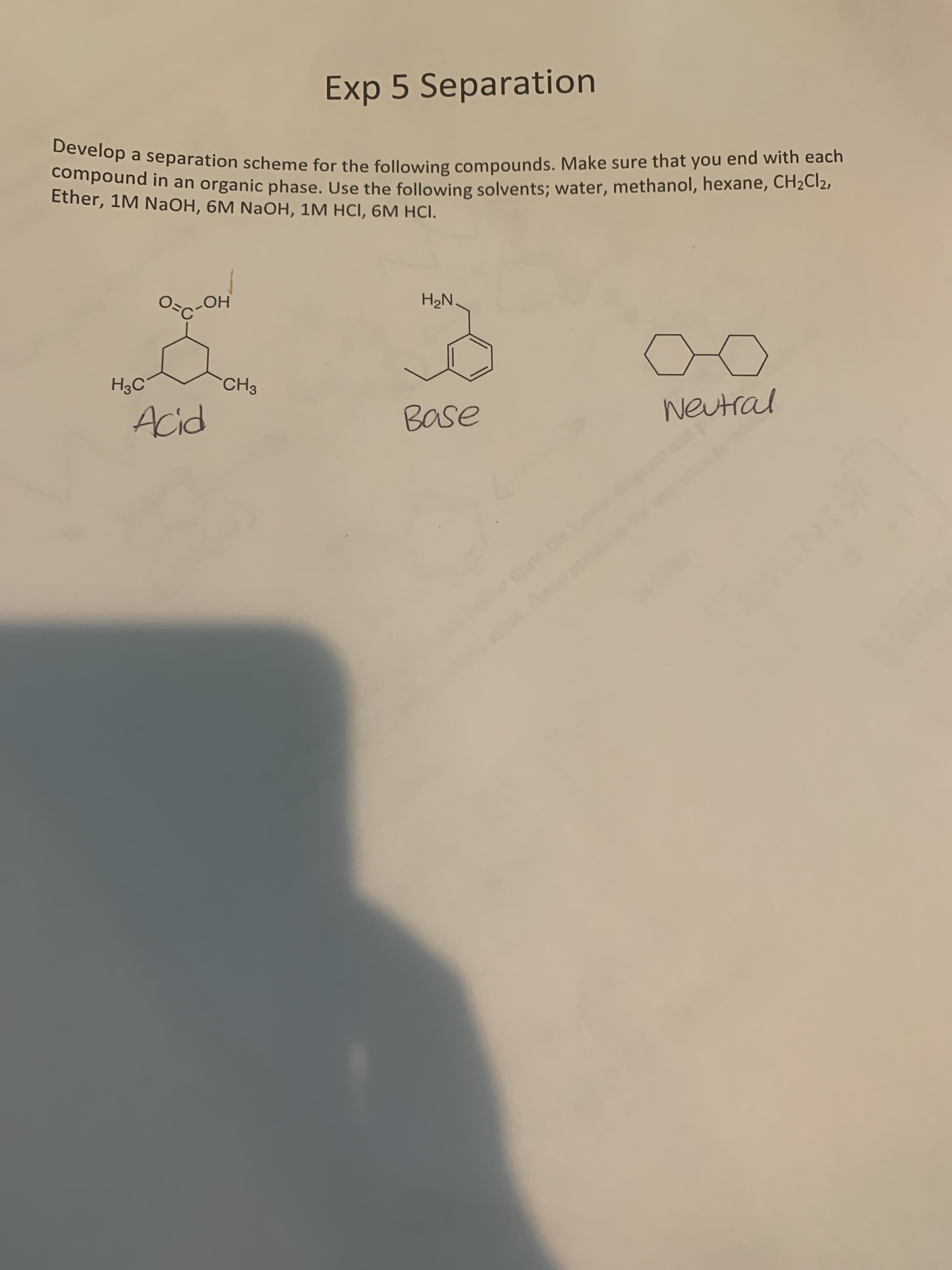 Exp 5 Separation
Develop a separation scheme for the following compounds. Make sure that you end with each
compound in an organic phase. Use the following solvents; water, methanol, hexane, CH2C12,
Ether, 1M NaOH, 6M NaOH, 1M HCI, 6M HCI.
Oc-OH
H2N.
H3C
CH3
Acid
Base
weutral
te Le
ecp at
