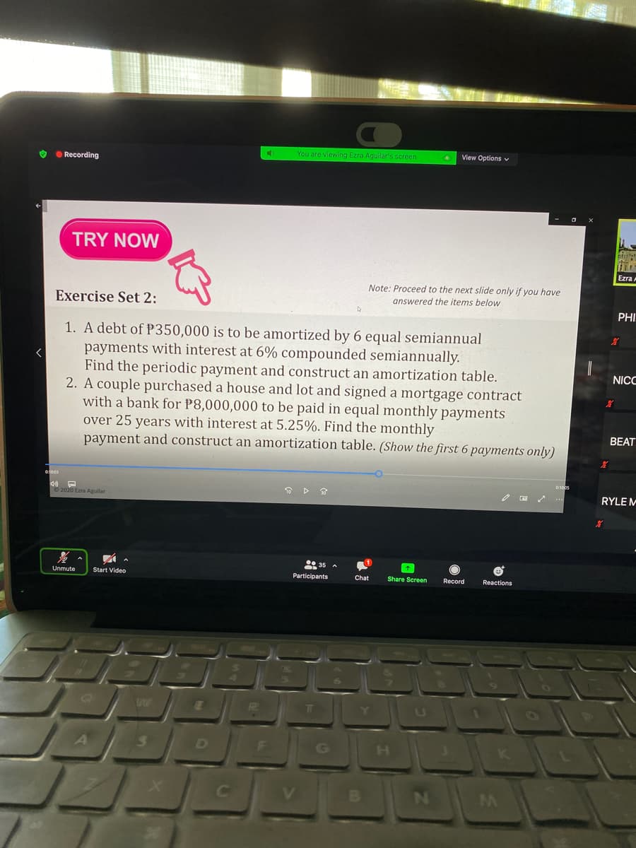 You are viewing Ezra Aguilar's screen
View Options v
O O Recording
TRY NOW
Ezra
Note: Proceed to the next slide only if you have
answered the items below
Exercise Set 2:
PHI
1. A debt of P350,000 is to be amortized by 6 equal semiannual
payments with interest at 6% compounded semiannually.
Find the periodic payment and construct an amortization table.
2. A couple purchased a house and lot and signed a mortgage contract
with a bank for P8,000,000 to be paid in equal monthly payments
over 25 years with interest at 5.25%. Find the monthly
payment and construct an amortization table. (Show the first 6 payments only)
NICC
BEAT
0:100s
RYLE M
35 A
Unmute
Start Video
Participants
Chat
Share Screen
Record
Reactions
RI
Y
U

