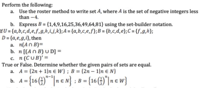 Perform the following:
a. Use the roster method to write set A, where A is the set of negative integers less
than -4.
b. Express B = {1,4,9,16,25,36,49,64,81} using the set-builder notation.
If U = {a,b,c,d,e,f,g,h,i,j,k};A = {a,b,c,e,f};B = {b,c,d,e};C ={f,g,h};
D= {a,e,g,i}, then
a. n(An B)=
b. n[(An B) U D] =
c. n (CU B)' =
True or False. Determine whether the given pairs of sets are equal.
a. A = {2n + 1|n E W} ; B = {2n –- 1|n E N}
b. A={16(4)*| e n}
;B = {16 (4)"|n e w}
n-1
b. A =
%3D
