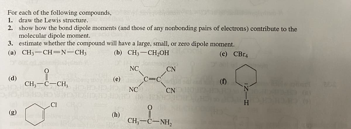 For each of the following compounds,
1. draw the Lewis structure.
2. show how the bond dipole moments (and those of any nonbonding pairs of electrons) contribute to the
molecular dipole moment.
3. estimate whether the compound will have a large, small, or zero dipole moment.
(a) CH3-CH=N-CH3
(b) CH3-CHOH
(c) CBR4
NC
CN
(d)
CH;-C-CH,
(e) C=C m
NC
(f)
CN
Cl
H.
(h)
CH, —С—NH,
(8)
