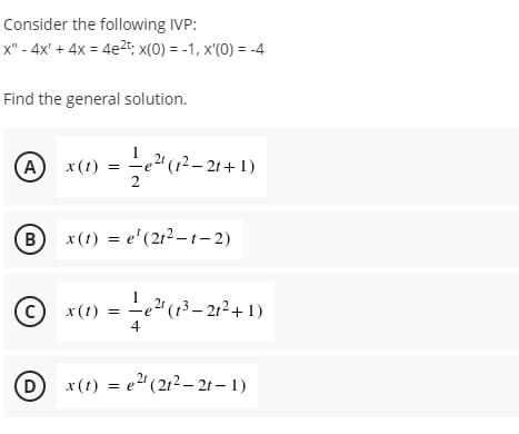 Consider the following IVP:
x" - 4x' + 4x = 4e2t; x(0) = -1, x'(0) = -4
Find the general solution.
A) = -e"(12– 2t+1)
2
,2"(1²– 2t+ 1)
x (t)
(B
x(t) = e'(212- t- 2)
(c)
c) x (t) =
4
-e²"(13–21²+ 1)
(D)
= e2" (212– 2t – 1)
x (t) = e
