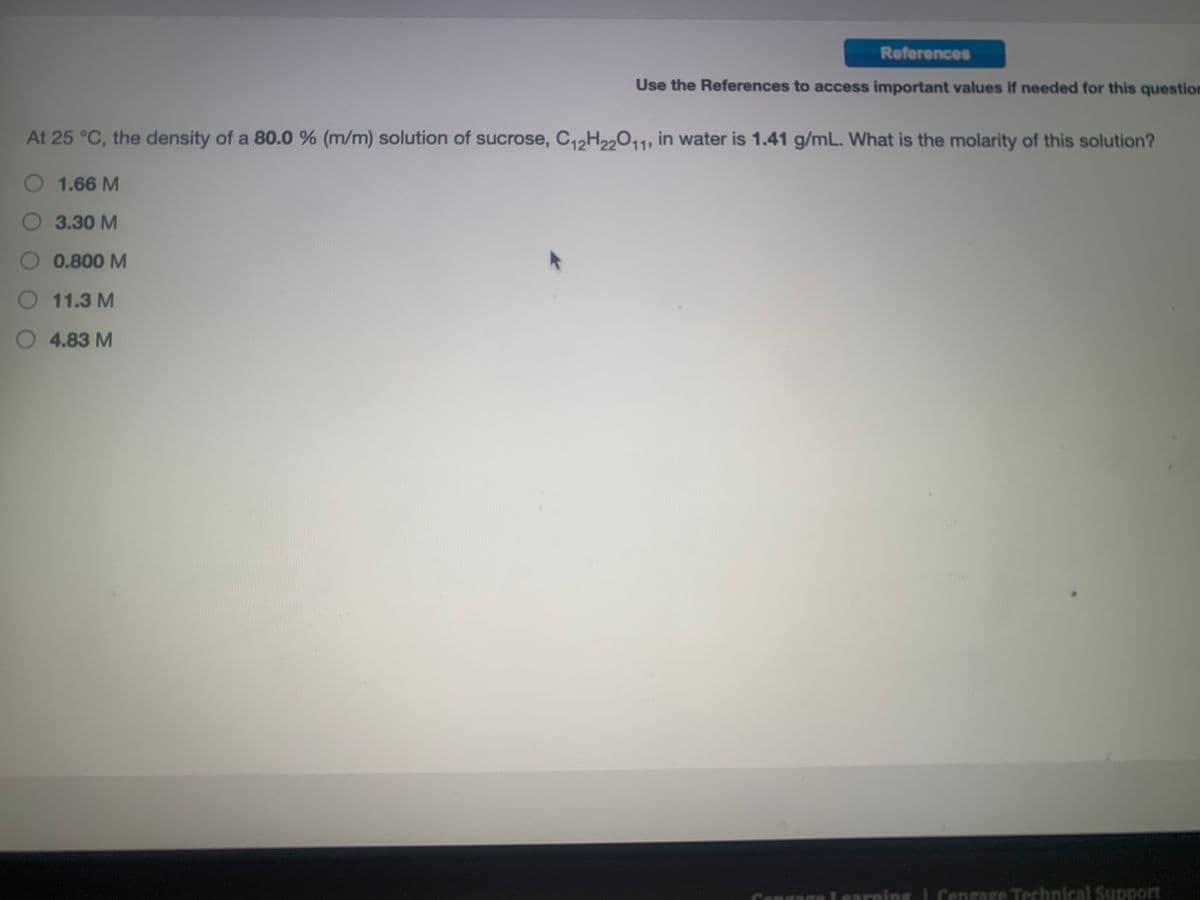 References
Use the References to access important values if needed for this question
At 25 °C, the density of a 80.0 % (m/m) solution of sucrose, C12H22011, in water is 1.41 g/mL. What is the molarity of this solution?
O 1.66 M
O 3.30 M
O 0.800 M
O 11.3 M
O 4.83 M
Congage Learning I Cengage Technical Support
