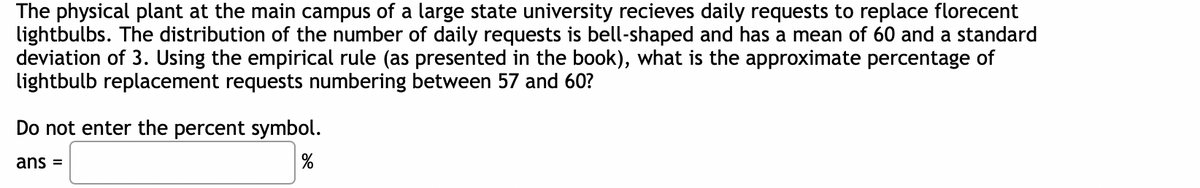 The physical plant at the main campus of a large state university recieves daily requests to replace florecent
lightbulbs. The distribution of the number of daily requests is bell-shaped and has a mean of 60 and a standard
deviation of 3. Using the empirical rule (as presented in the book), what is the approximate percentage of
lightbulb replacement requests numbering between 57 and 60?
Do not enter the percent symbol.
%
ans =