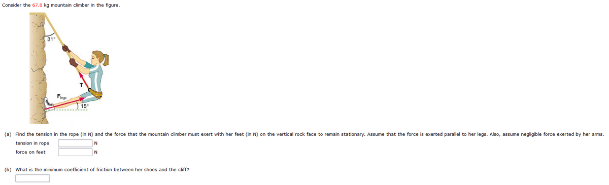 Consider the 67.0 kg mountain climber in the figure.
31°
Fiege
15°
(a) Find the tension in the rope (in N) and the force that the mountain climber must exert with her feet (in N) on the vertical rock face to remain stationary. Assume that the force is exerted parallel to her legs. Also, assume negligible force exerted by her arms.
tension in rope
N
force on feet
(b) What is the minimum coefficient of friction between her shoes and the cliff?
