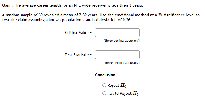 Claim: The average career length for an NFL wide receiver is less then 3 years.
A random sample of 60 revealed a mean of 2.89 years. Use the traditional method at a 3% significance level to
test the daim assuming a known population standard deviation of 0.36.
Critical Value =
[three decimal accuracy]
Test Statistic =
[three decimal accuracy]
Conclusion
Reject Ho
O Fail to Reject Ho
