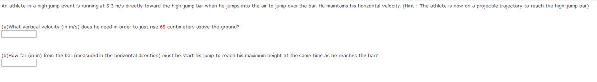 An athlete in a high jump event is running at 5.3 m/s directly toward the high-jump bar when he jumps into the air to jump over the bar. He maintains his horizontal velocity. (Hint : The athlete is now on a projectile trajectory to reach the high-jump bar)
(a)What vertical velocity (in m/s) does he need in order to just rise 65 centimeters above the ground?
(b)How far (in m) from the bar (measured in the horizontal direction) must he start his jump to reach his maximum height at the same time as he reaches the bar?
