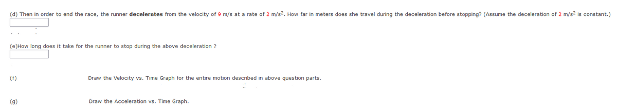 (d) Then in order to end the race, the runner decelerates from the velocity of 9 m/s at a rate of 2 m/s2. How far in meters does she travel during the deceleration before stopping? (Assume the deceleration of 2 m/s2 is constant.)
(e)How long does it take for the runner to stop during the above deceleration ?
(f)
Draw the Velocity vs. Time Graph for the entire motion described in above question parts.
(g)
Draw the Acceleration vs. Time Graph.
