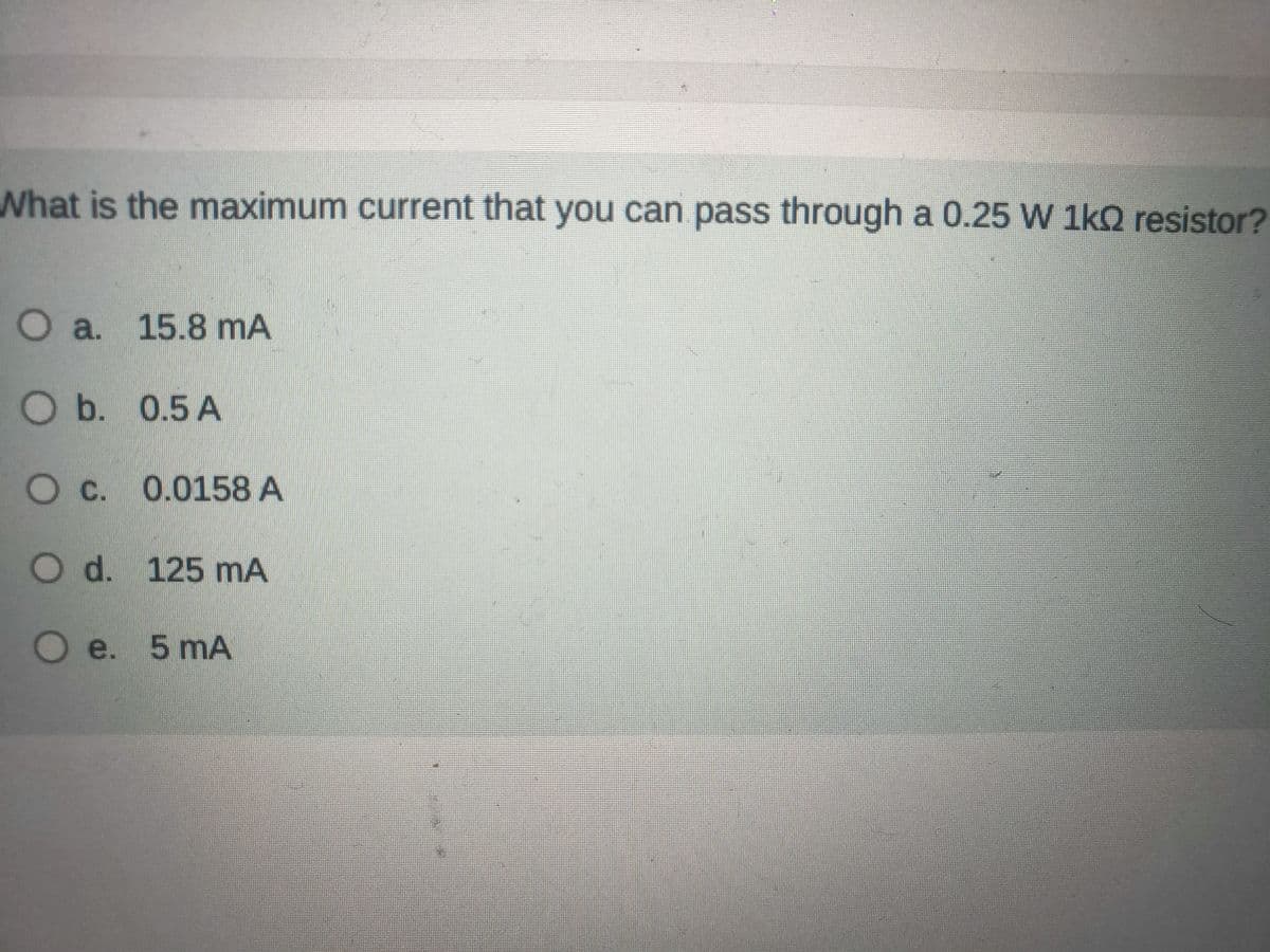 What is the maximum current that you can pass through a 0.25 W 1k0 resistor?
O a. 15.8 mA
O b. 0.5 A
O c. 0.0158 A
O d. 125 mA
O e. 5 mA