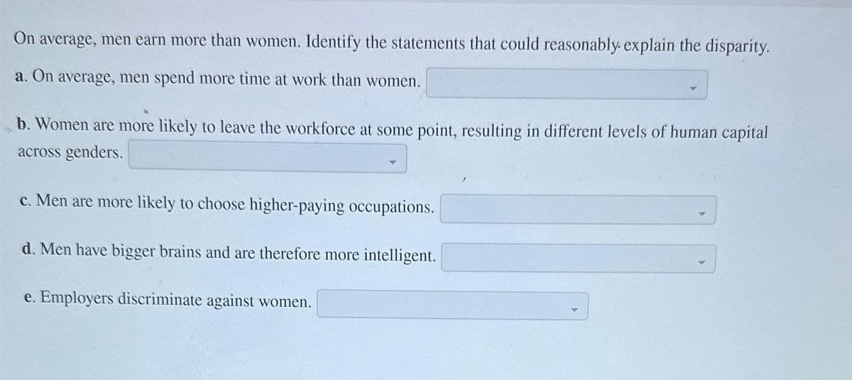 On average, men earn more than women. Identify the statements that could reasonably explain the disparity.
a. On average, men spend more time at work than women.
b. Women are more likely to leave the workforce at some point, resulting in different levels of human capital
across genders.
c. Men are more likely to choose higher-paying occupations.
d. Men have bigger brains and are therefore more intelligent.
e. Employers discriminate against women.