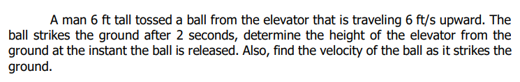 A man 6 ft tall tossed a ball from the elevator that is traveling 6 ft/s upward. The
ball strikes the ground after 2 seconds, determine the height of the elevator from the
ground at the instant the ball is released. Also, find the velocity of the ball as it strikes the
ground.
