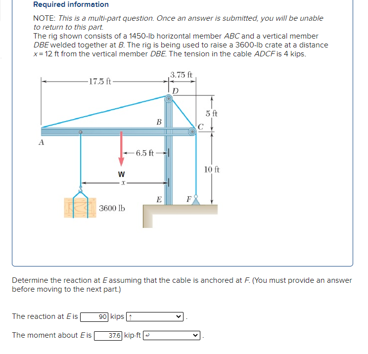 Required information
NOTE: This is a multi-part question. Once an answer is submitted, you will be unable
to return to this part.
The rig shown consists of a 1450-lb horizontal member ABC and a vertical member
DBE welded together at B. The rig is being used to raise a 3600-lb crate at a distance
x= 12 ft from the vertical member DBE. The tension in the cable ADCF is 4 kips.
3.75 ft
-17.5 ft-
D
5 ft
В
A
-6.5 ft
10 ft
E
F
3600 lb
Determine the reaction at E assuming that the cable is anchored at F. (You must provide an answer
before moving to the next part.)
The reaction at E is
90 kips 1
The moment about Eis
37.6 kip-ft -
