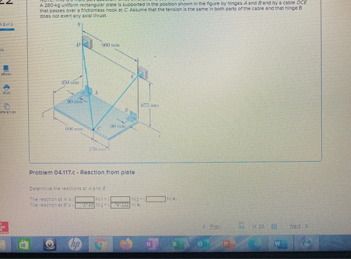 A 280-kg uniform rectangular plate is supported in the position shown in the figure by hinges A and Band by a cable DCE
that passes over a frictioniess hook at C. Assume that the tenslon is the same in both parts of the cable and that hinge B
does not exert any axial thrust.
060mm
etcok
150 zim
Print
90mm
675 mmm
eferences
270 m
Problem 04.117.c - Reactlon from plate
Determine the reactions at Aand B
INT-
N k.
The resction at As
the reserion at 5s
1573 N)
