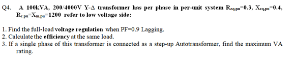 Q4. A 100KVA, 200/4000V Y-A transformer has per phase in per-umit system Regpu=0.3, Xegpu=0.4,
Repu=Xm,pu=1200 refer to low voltage side:
1. Find the full-load voltage regulation when PF=0.9 Lagging.
2. Calculate the effciency at the same load.
3. If a single phase of this transformer is connected as a step-up Autotransformer, find the maximum VA
rating.
