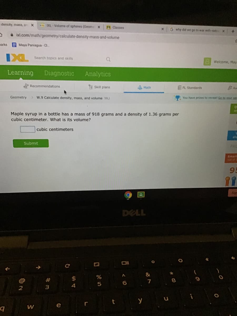 density, mass, an
D IXL- Volume of spheres (Geome X
Classes
G why did we go to war with vietna
a ixl.com/math/geometry/calculate-density-mass-and-volume
narks
Maya Paniagua - Cl..
IXL
Search topics and skills
Welcome, May
Learning
Diagnostic
Analytics
Recommendations
I Skill plans
4 Math
FL Standards
Aw
Geometry
> W.9 Calculate density, mass, and volume YKJ
You have prizes to reveall Go to vour gar
Maple syrup in a bottle has a mass of 918 grams and a density of 1.36 grams per
cubic centimeter. What is its volume?
cubic centimeters
ela
Submit
PAL
Smart
out of
95
11
Sion
DELL
&
24
%
9
@
23
4
5
3.
y
e
r
