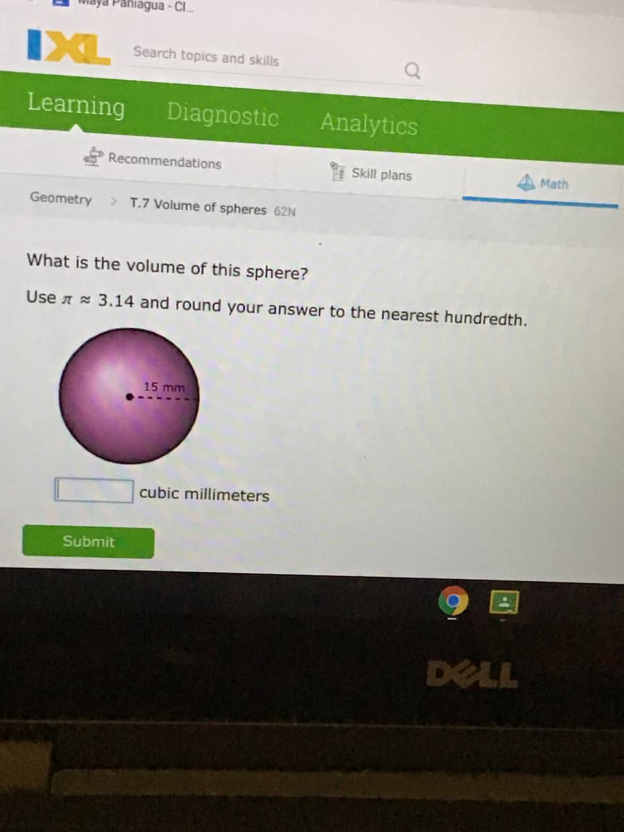 Paniagua - CI.
IXL
Search topics and skills
Learning
Diagnostic
Analytics
Recommendations
Skill plans
Math
Geometry
> T.7 Volume of spheres 62N
What is the volume of this sphere?
Use A 3.14 and round your answer to the nearest hundredth.
15 mm
cubic millimeters
Submit
DELL
