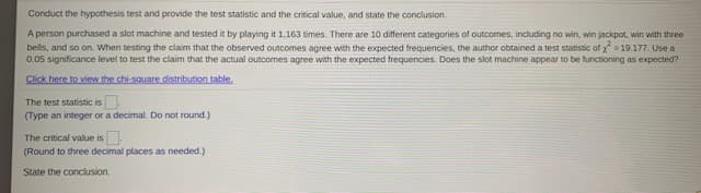 Conduct the hypothesis test and provide the test statistic and the critical value, and state the conclusion.
A person purchased a slot machine and tested it by playing it 1,163 times. There are 10 different categories of outcomes, including no win, win jackpot, win with three
bells, and so on. When testing the claim that the observed outcomes agree with the expected frequencies, the author obtained a test statistic of x = 19.177. Use a
0.05 significance level to test the claim that the actual outcomes agree with the expected frequencies. Does the slot machine appear to be functioning as expected?
Click here to view the chi-square distribution table.
The test statistic is
(Type an integer or a decimal. Do not round.)
The critical value is
(Round to three decimal places as needed.)
State the conclusion.
