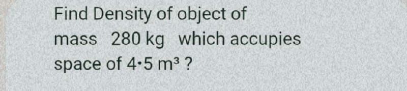 Find Density of object of
mass 280 kg which accupies
space of 4-5 m3 ?
