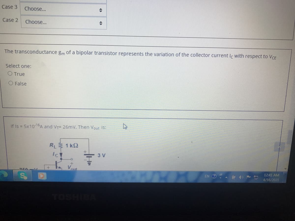 Case 3
Choose...
Case 2
Choose...
The transconductance gm of a bipolar transistor represents the variation of the collector current Ic with respect to VCE
Select one:
O True
O False
If Is = 5x10-16A and VT= 26mV, Then Vout is:
RL 1 k2
3 V
Vout
12:41 AM
EN ?
4/16/2021
