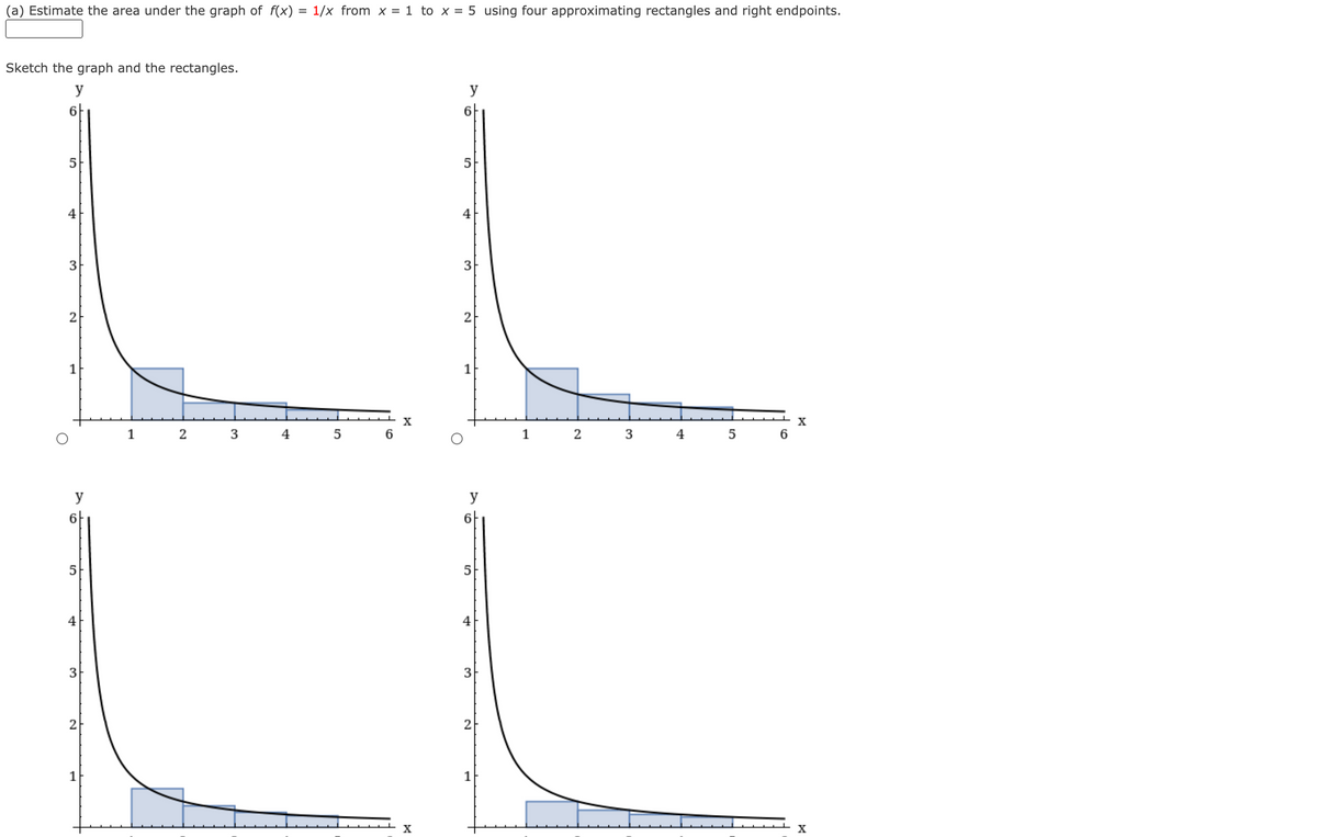 (a) Estimate the area under the graph of f(x) = 1/x from x = 1 to x = 5 using four approximating rectangles and right endpoints.
Sketch the graph and the rectangles.
y
y
아
6|
5
4
4
3
2
2
1
1
X
X
1
2
3
4
5
6
1
4
5
6.
y
y
아
아
5
5
4
4
3
3
2
1
1
X
X
3.
2.
3.
