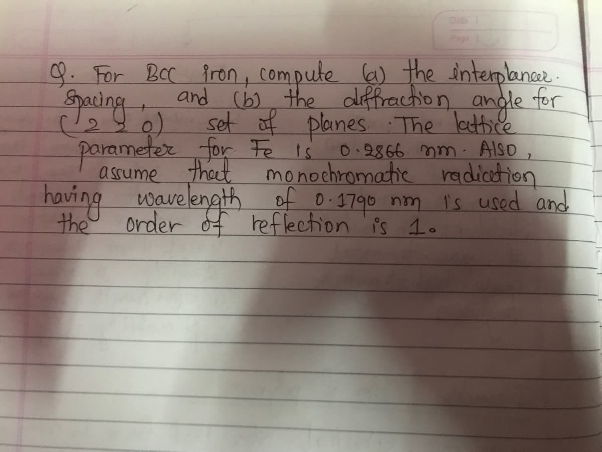 Page 1
9. For BCC fron, compute (a) the interplancer.
Spacing
and (b) the diffraction andle for
(280) set of planes The lattice
parameter for Fe is 0.2866 mm. Also,
assume theet monochromatic radiation
having wavelength
of 0.1790 nm is used and
the
order of reflection is 1.