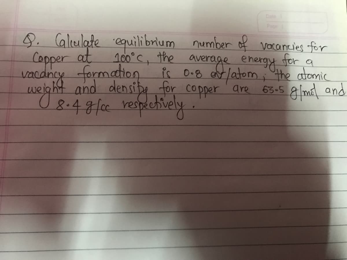 Dale
Page
9. Calculate equilibrium number of vacancies for
Copper at
100°C, the average energy for a
vacancy formation is 0.8 or/atom; the atomic
weight and density for copper are 63-5 g/mol and