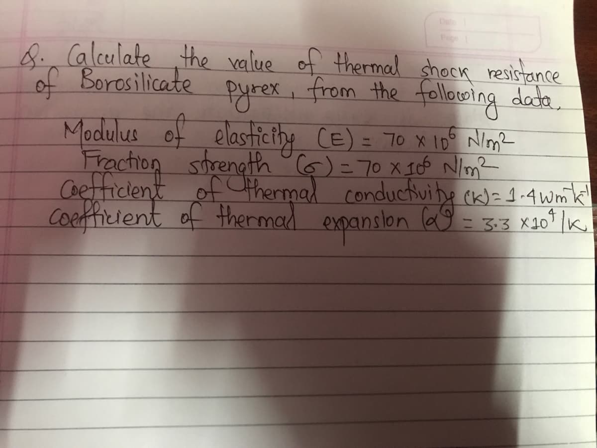 &. Calculate the value of thermal shock resistance
of Borosilicate
ругех,
from the following data.
Modulus of elasticity (E) = 70 x 10⁰ N/m²
Fraction strength (6) = 70 x 106 N/m²
Coefficient of thermal conductivity (K) = 1.4 wm³k!
coefficient of thermal expansion (α = 3.3 X10¹ | K