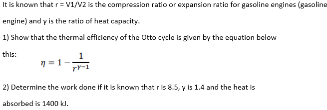 It is known that r = V1/V2 is the compression ratio or expansion ratio for gasoline engines (gasoline
engine) and y is the ratio of heat capacity.
1) Show that the thermal efficiency of the Otto cycle is given by the equation below
this:
1
7 = 1 -
2) Determine the work done if it is known that r is 8.5, y is 1.4 and the heat is
absorbed is 1400 kJ.
