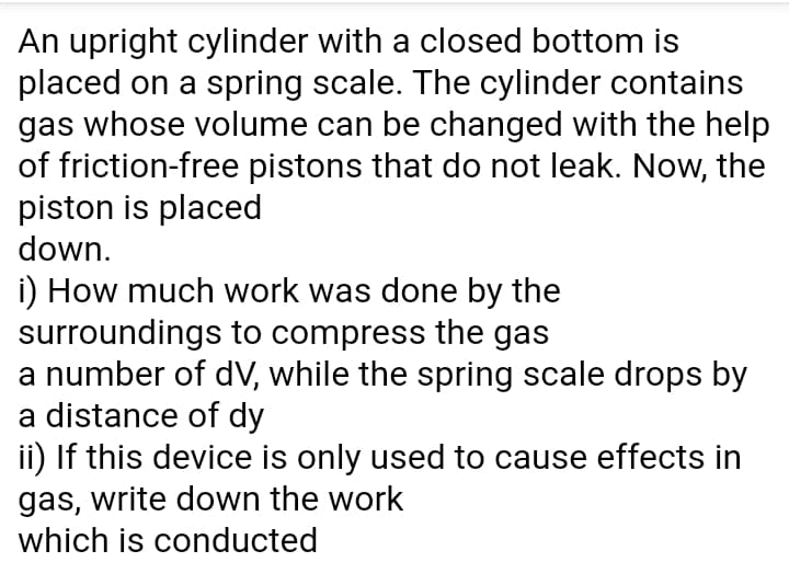 An upright cylinder with a closed bottom is
placed on a spring scale. The cylinder contains
gas whose volume can be changed with the help
of friction-free pistons that do not leak. Now, the
piston is placed
down.
i) How much work was done by the
surroundings to compress the gas
a number of dV, while the spring scale drops by
a distance of dy
ii) If this device is only used to cause effects in
gas, write down the work
which is conducted
