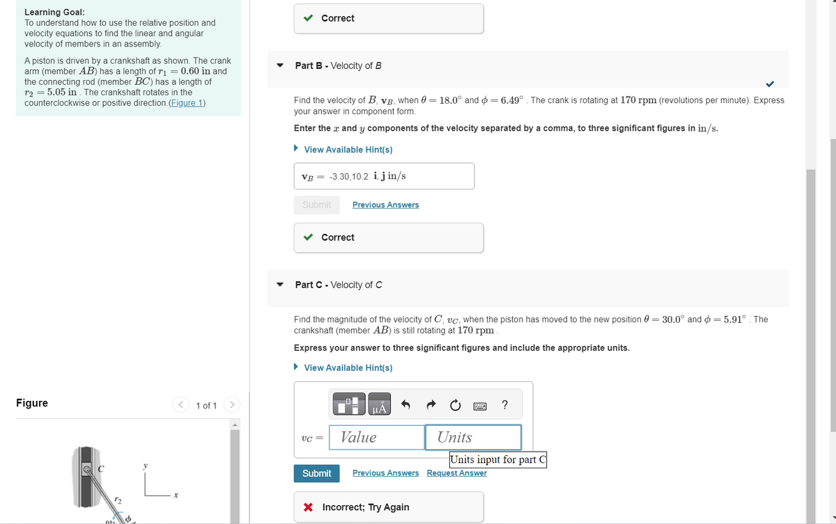 Learning Goal:
To understand how to use the relative position and
velocity equations to find the linear and angular
velocity of members in an assembly.
A piston is driven by a crankshaft as shown. The crank
arm (member AB) has a length of r₁ = 0.60 in and
the connecting rod (member BC) has a length of
r2 = 5.05 in. The crankshaft rotates in the
counterclockwise or positive direction. (Figure 1)
Figure
y
1 of 1
Correct
Part B - Velocity of B
Find the velocity of B, VB, when 0 = 18.0° and = 6.49° . The crank is rotating at 170 rpm (revolutions per minute). Express
your answer in component form.
Enter the x and y components of the velocity separated by a comma, to three significant figures in in/s.
► View Available Hint(s)
VB = -3.30,10.2 i, jin/s
Submit
✓ Correct
Previous Answers
Part C - Velocity of C
0
Find the magnitude of the velocity of C, vc, when the piston has moved to the new position = 30.0° and = 5.91°. The
crankshaft (member AB) is still rotating at 170 rpm
Express your answer to three significant figures and include the appropriate units.
► View Available Hint(s)
VC =
Submit
μA
Value
Units
X Incorrect; Try Again
Previous Answers Request Answer
?
Units input for part C