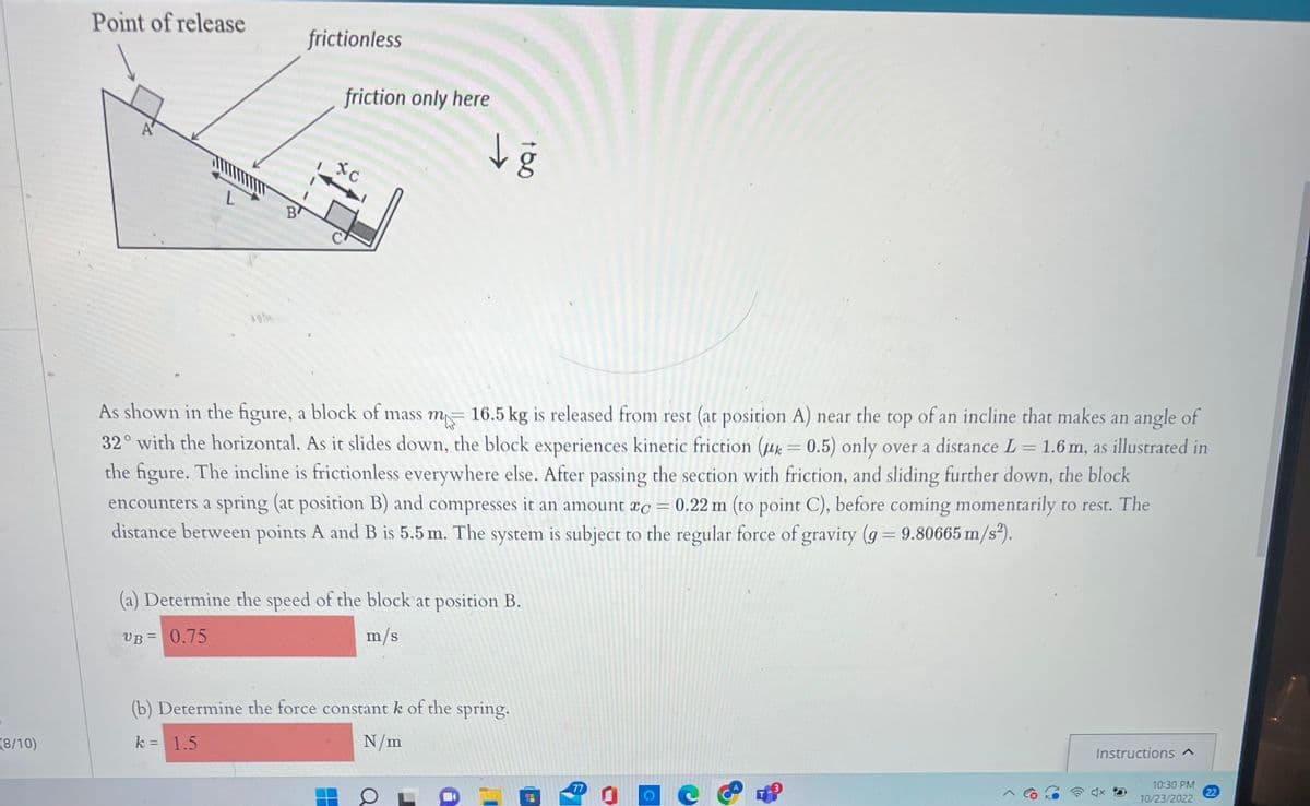 (8/10)
Point of release
B
frictionless
friction only here
xc
→
F
As shown in the figure, a block of mass m 16.5 kg is released from rest (at position A) near the top of an incline that makes an angle of
32° with the horizontal. As it slides down, the block experiences kinetic friction (uk= 0.5) only over a distance L = 1.6 m, as illustrated in
the figure. The incline is frictionless everywhere else. After passing the section with friction, and sliding further down, the block
encounters a spring (at position B) and compresses it an amount xc = 0.22 m (to point C), before coming momentarily to rest. The
distance between points A and B is 5.5 m. The system is subject to the regular force of gravity (g = 9.80665 m/s²).
(a) Determine the speed of the block at position B.
UB= 0.75
m/s
(b) Determine the force constant k of the spring.
k = 1.5
N/m
a
1
77
O
C
Instructions ^
10:30 PM
10/23/2022
22