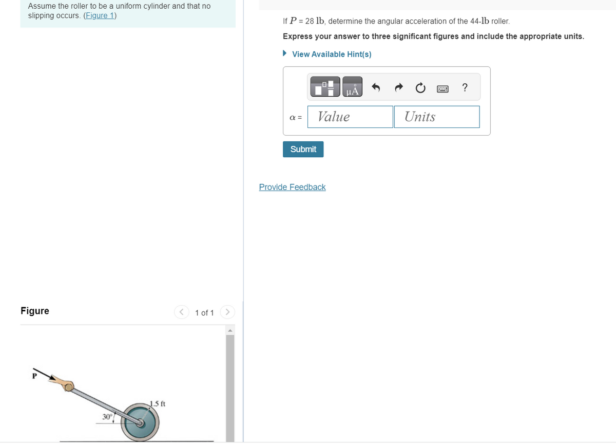 Assume the roller to be a uniform cylinder and that no
slipping occurs. (Figure 1)
Figure
1.5 ft
< 1 of 1
If P = 28 lb, determine the angular acceleration of the 44-1b roller.
Express your answer to three significant figures and include the appropriate units.
► View Available Hint(s)
α =
Submit
μA
Value
Provide Feedback
Units
?
