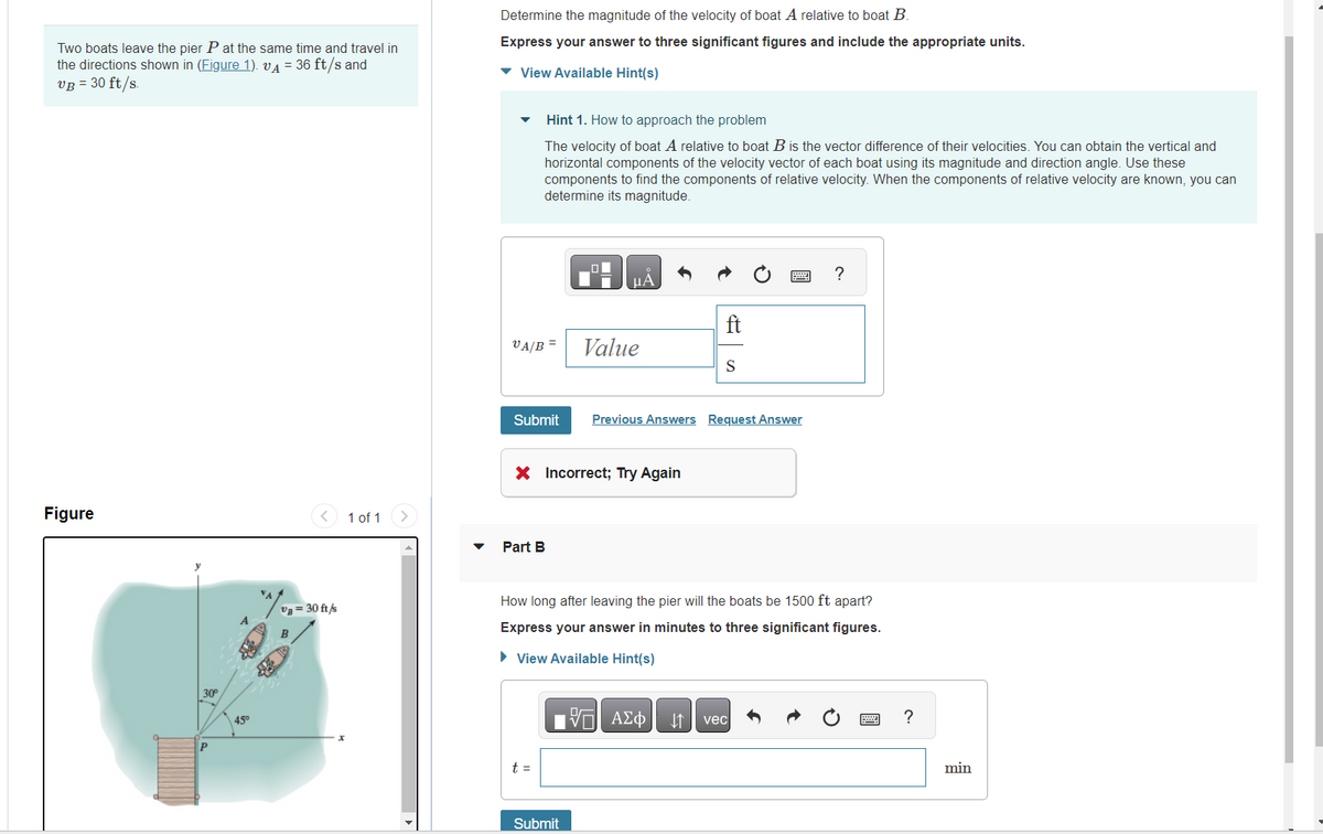Two boats leave the pier P at the same time and travel in
the directions shown in (Figure 1). A = 36 ft/s and
VB = 30 ft/s.
Figure
30°
Р
45⁰
*^/
va = 30 ft/s
1 of 1
Determine the magnitude of the velocity of boat A relative to boat B.
Express your answer to three significant figures and include the appropriate units.
▾ View Available Hint(s)
VA/B
Hint 1. How to approach the problem
The velocity of boat A relative to boat B is the vector difference of their velocities. You can obtain the vertical and
horizontal components of the velocity vector of each boat using its magnitude and direction angle. Use these
components to find the components of relative velocity. When the components of relative velocity are known, you can
determine its magnitude.
Submit
Part B
t =
LO
μA
X Incorrect; Try Again
Submit
Value
ft
S
Previous Answers Request Answer
How long after leaving the pier will the boats be 1500 ft apart?
Express your answer in minutes to three significant figures.
► View Available Hint(s)
VE ΑΣΦ
?
vec
?
min