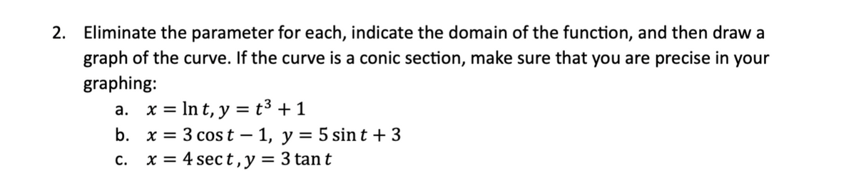 2. Eliminate the parameter for each, indicate the domain of the function, and then draw a
graph of the curve. If the curve is a conic section, make sure that you are precise in your
graphing:
a. x = ln t, y = t³ +1
b. x = 3 cost - 1, y = 5 sint + 3
C.
x = 4 sect, y = 3 tan t