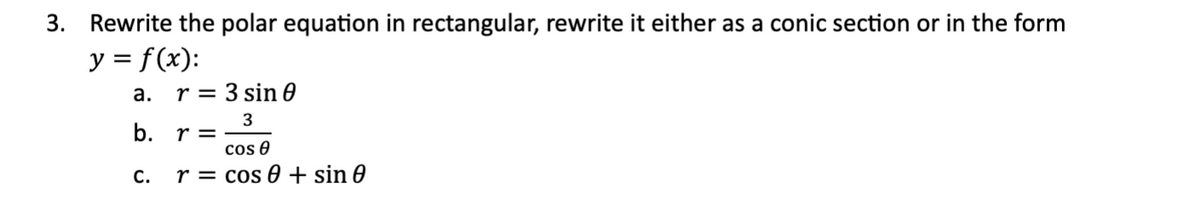 3. Rewrite the polar equation in rectangular, rewrite it either as a conic section or in the form
y = f(x):
a.
b. r =
C.
r= 3 sin 0
3
cos 0
r = cos 0+ sin 0