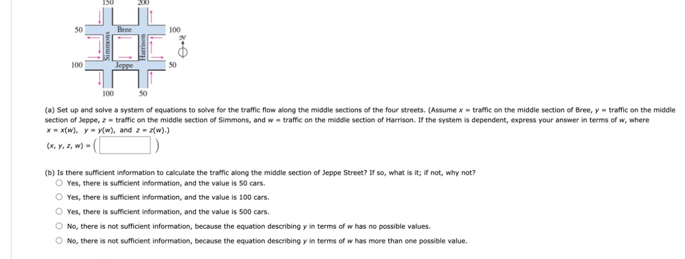 50
Bree
100
100
Jeppe
50
100
50
(a) Set up and solve a system of equations to solve for the traffic flow along the middle sections of the four streets. (Assume x = traffic on the middle section of Bree, y = traffic on the middle
section of Jeppe, z = traffic on the middle section of Simmons, and w = traffic on the middle section of Harrison. If the system is dependent, express your answer in terms of w, where
x = x(w), y = y(w), and z = z(w).)
(x, y, z, w) =
(b) Is there sufficient information to calculate the traffic along the middle section of Jeppe Street? If so, what is it; if not, why not?
O Yes, there is sufficient information, and the value is 50 cars.
O Yes, there is sufficient information, and the value is 100 cars.
O Yes, there is sufficient information, and the value is 500 cars.
O No, there is not sufficient information, because the equation describing y in terms of w has no possible values.
O No, there is not sufficient information, because the equation describing y in terms of w has more than one possible value.

