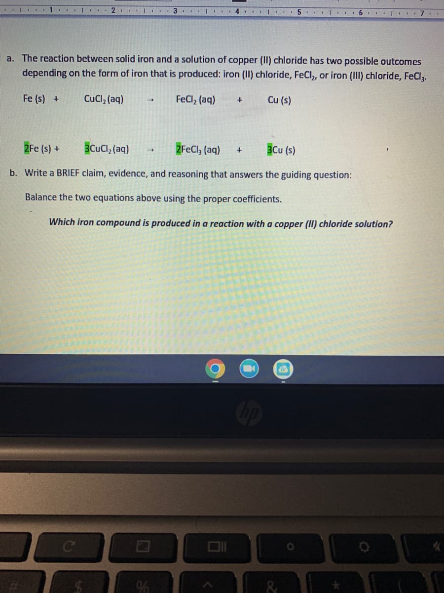 ### Educational Content on Iron and Copper (II) Chloride Reactions

#### a. Reaction Between Solid Iron and Copper (II) Chloride Solution

The reaction between solid iron and a solution of copper (II) chloride can result in two different iron compounds, depending on the specific reaction conditions. The possible outcomes are as follows:

1. **Formation of Iron (II) Chloride (FeCl₂):**
   \[
   \text{Fe (s)} + \text{CuCl}_2 \text{(aq)} \rightarrow \text{FeCl}_2 \text{(aq)} + \text{Cu (s)}
   \]

2. **Formation of Iron (III) Chloride (FeCl₃):**
   \[
   2\text{Fe (s)} + 3\text{CuCl}_2 \text{(aq)} \rightarrow 2\text{FeCl}_3 \text{(aq)} + 3\text{Cu (s)}
   \]

In the above equations:
- \(\text{Fe (s)}\) stands for solid iron.
- \(\text{CuCl}_2 \text{(aq)}\) indicates an aqueous solution of copper (II) chloride.
- \(\text{FeCl}_2 \text{(aq)}\) represents an aqueous solution of iron (II) chloride.
- \(\text{FeCl}_3 \text{(aq)}\) signifies an aqueous solution of iron (III) chloride.
- \(\text{Cu (s)}\) denotes solid copper.

#### b. Claim, Evidence, and Reasoning Exercise

**Guiding Question:** 
Which iron compound is produced in a reaction with a copper (II) chloride solution?

**Task:**
Balance the following equations using the proper coefficients and provide a brief claim, evidence, and reasoning to answer the guiding question.

**Balanced Equations:**

1. Formation of Iron (II) Chloride:
   \[
   \text{Fe (s)} + \text{CuCl}_2 \text{(aq)} \rightarrow \text{FeCl}_2 \text{(aq)} + \text{Cu (s)}
   \]

2. Formation of Iron (III) Chloride:
   \[
   2\text{Fe (s)} + 3\text{CuCl}_2 \text{