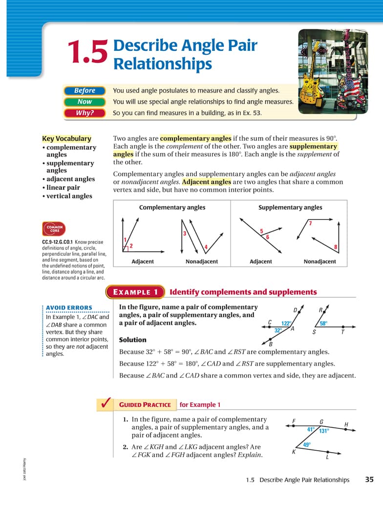 1.5 Describe Angle Pair
Relationships
Before
You used angle postulates to measure and classify angles.
Now
You will use special angle relationships to find angle measures.
Why?
So you can find measures in a building, as in Ex. 53.
Key Vocabulary
• complementary
angles
• supplementary
angles
• adjacent angles
• linear pair
• vertical angles
Two angles are complementary angles if the sum of their measures is 90°.
Each angle is the complement of the other. Two angles are supplementary
angles if the sum of their measures is 180°. Each angle is the supplement of
the other.
Complementary angles and supplementary angles can be adjacent angles
or nonadjacent angles. Adjacent angles are two angles that share a common
vertex and side, but have no common interior points.
Complementary angles
Supplementary angles
соммон
CORE
CC.9-12.G.CO.1 Know precise
definitions of angle, circle,
perpendicular line, parallel line,
and line segment, based on
the undefined notions of point,
line, distance along a line, and
distance around a circular arc.
Adjacent
Nonadjacent
Adjacent
Nonadjacent
EXAMPLE 1
Identify complements and supplements
In the figure, name a pair of complementary
angles, a pair of supplementary angles, and
a pair of adjacent angles.
AVOID ERRORS
****.........................*
In Example 1, Z DAC and
ZDAB share a common
vertex. But they share
common interior points,
so they are not adjacent
I 122
32
Solution
Because 32° + 58° = 90°, Z BAC and ZRST are complementary angles.
Because 122° + 58° = 180°, Z CAD and ZRST are supplementary angles.
angles.
Because ZBACand ZCAD share a common vertex and side, they are adjacent.
GUIDED PRACTICE
for Example 1
1. In the figure, name a pair of complementary
angles, a pair of supplementary
pair of adjacent angles.
G
gles, and a
41/131°
49
2. Are ZKGH and ZLKG adjacent angles? Are
ZFGK and ZFGH adjacent angles? Explain.
1.5 Describe Angle Pair Relationships
35
