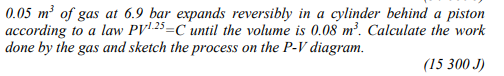 0.05 m² of gas at 6.9 bar expands reversibly in a cylinder behind a piston
according to a law PV' 25=C until the volume is 0.08 m². Calculate the work
done by the gas and sketch the process on the P-V diagram.
(15 300 J)
