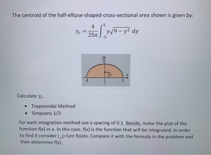 The centroid of the half-ellipse-shaped-cross-sectional area shown is given by:
-5
4
9-y dy
Ve =
25л
5
Calculate y..
• Trapezoidal Method
• Simpsons 1/3
For each integration method use a spacing of 0.1. Beside, make the plot of the
function f(x) vs x. In this case, f(x) is the function that will be integrated. In order
to find it consider c=\int f(x)dx. Compare it with the formula in the problem and
then determine f(x).
