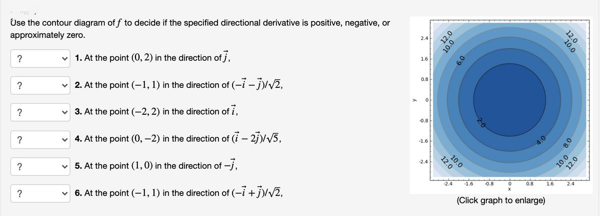 Use the contour diagram of f to decide if the specified directional derivative is positive, negative, or
approximately zero.
2.4
?
1. At the point (0, 2) in the direction of j,
1.6
?
2. At the point (-1, 1) in the direction of (-i – j)/V2,
0.8
?
3. At the point (-2, 2) in the direction of i,
-0.8
?
4. At the point (0, –2) in the direction of (i – 2j)/V5,
1.6
4.0
?
5. At the point (1,0) in the direction of -j,
-2.4
?
6. At the point (-1, 1) in the direction of (-i + j)/v2,
-2.4
-1.6
-0.8
0.8
1.6
2.4
(Click graph to enlarge)
12.0
10.0
12.0
10.0
10.0
12.0
8.0
10.0
12.0
