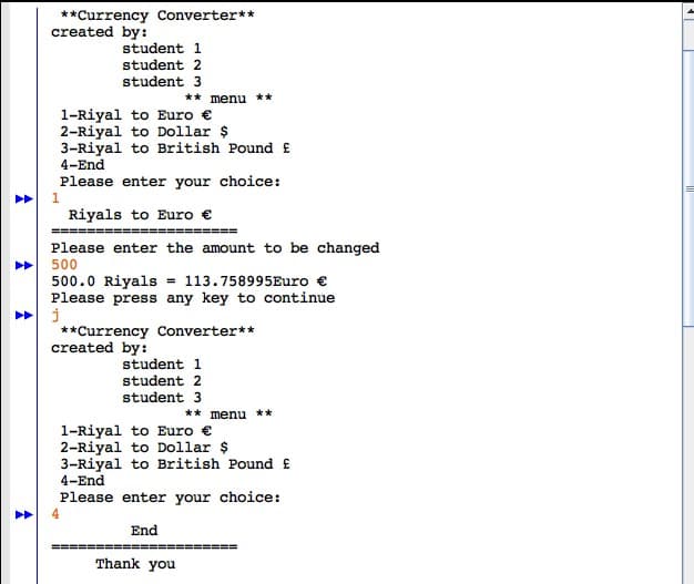 A
^
A
**Currency Converter**
created by:
student 1
student 2
student 3
1-Riyal to Euro €
2-Riyal to Dollar $
3-Riyal to British Pound £
4-End
Please enter your choice:
1
** menu **
Riyals to Euro €
================
Please enter the amount to be changed
500
500.0 Riyals = 113.758995 Euro €
Please press any key to continue
j
**Currency Converter**
created by:
student 1
student 2
student 3
Thank you
** menu **
1-Riyal to Euro €
2-Riyal to Dollar $
3-Riyal to British Pound £
4-End
Please enter your choice:
End
E