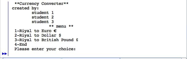 ^
**Currency Converter**
created by:
student 1
student 2
student 3
** menu **
1-Riyal to Euro €
2-Riyal to Dollar $
3-Riyal to British Pound f
4-End
Please enter your choice: