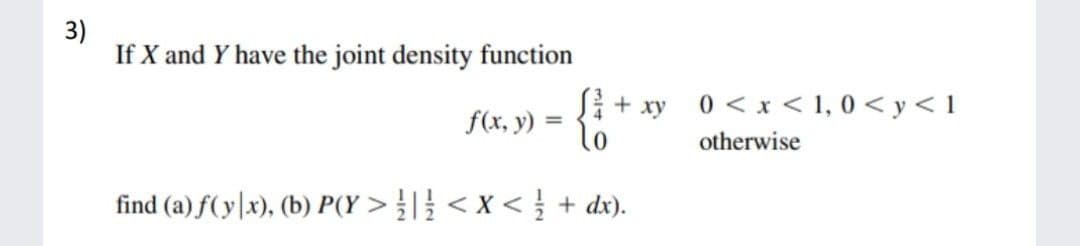 3)
If X and Y have the joint density function
xy
0 < x < 1, 0 < y < 1
f(x, y)
lo
otherwise
find (a) f( y|x), (b) P(Y > }|} < x < } + dx).
