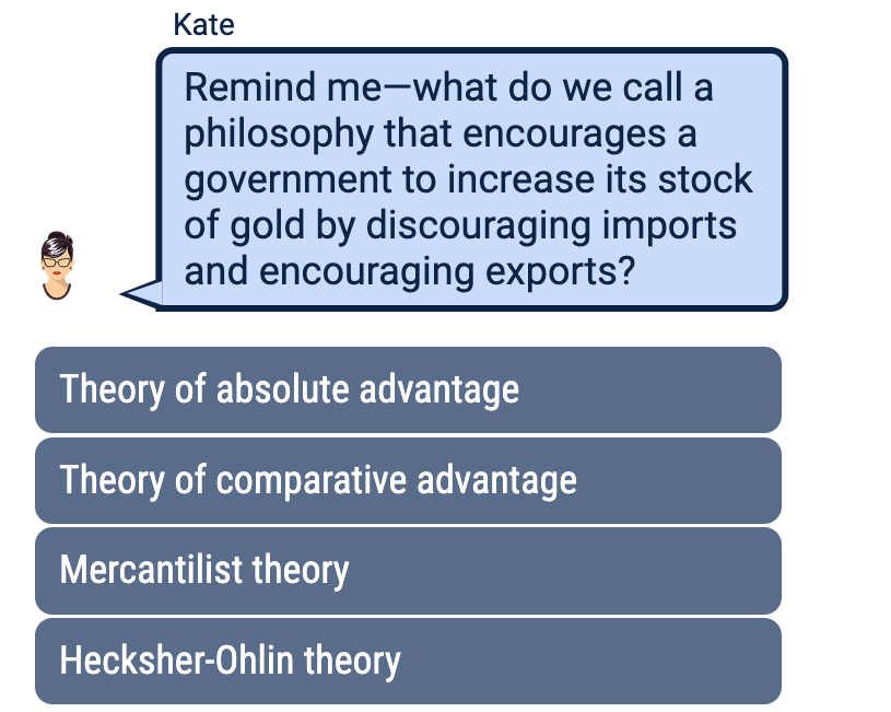 Kate
Remind me what do we call a
philosophy that encourages a
government to increase its stock
of gold by discouraging imports
and encouraging exports?
Theory of absolute advantage
Theory of comparative advantage
Mercantilist theory
Hecksher-Ohlin theory