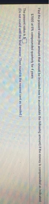 Find the present value (the amount that should be invested now to accumulate the following amount) if the money is compounded as indicated.
$7000 at 6% compounded quarterly for 4 years
The present value is S
(Do not round until the final answer. Then round to the nearest cent as needed.)
