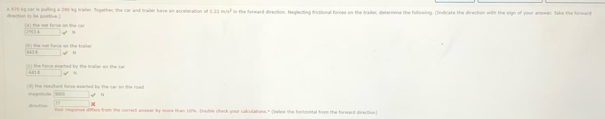 A 970 kg car is pulling a 290 kg trailer. Together, the car and trailer have an acceleration of 2.22 m/s2 in the forward direction. Neglecting frictional forces on the trailer, determine the following. (Indicate the direction with the sign of your answer, Take the forward
direction to be positive.)
(a) the net force on the car
2153 4
(b) the net force on the trailer
6438
(c) the force exerted by the trailer on the car
-6438
(d) the resultant force exerted by the car on the road
magnitude 9909
direction
Your response differs from the correct answer by more than 10%. Double check your calculations. (below the horizontal from the forward direction)
